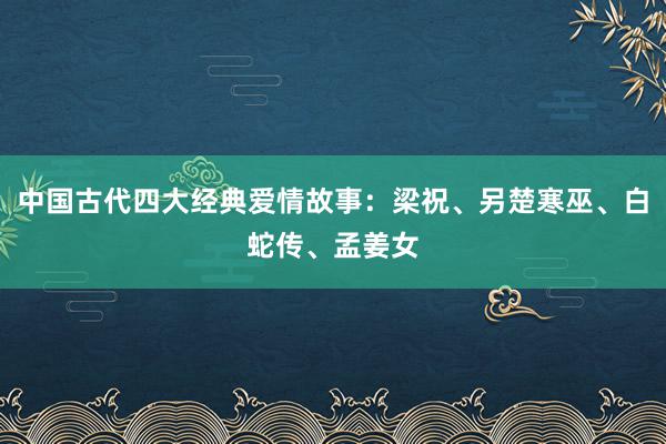 中国古代四大经典爱情故事:梁祝、另楚寒巫、白蛇传、孟姜女