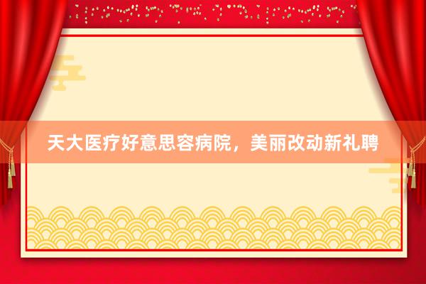 天大医疗好意思容病院，美丽改动新礼聘